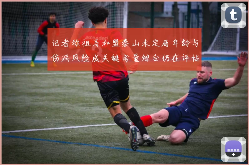 记者称祖马加盟泰山未定局年龄与伤病风险成关键考量综合仍在评估中